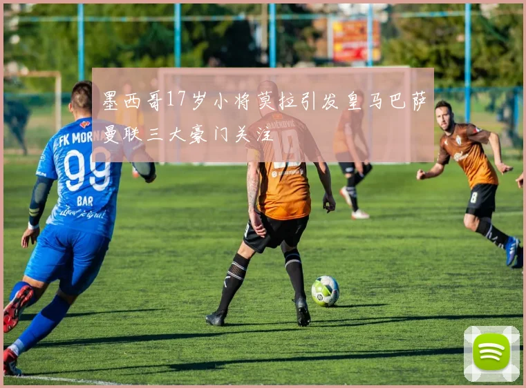 墨西哥17岁小将莫拉引发皇马巴萨曼联三大豪门关注