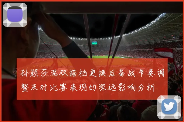 孙颖莎混双搭档更换后备战节奏调整及对比赛表现的深远影响分析