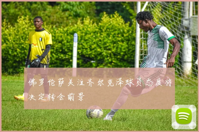 佛罗伦萨关注齐尔克泽球员态度将决定转会前景