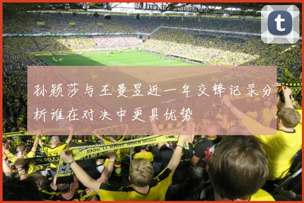 孙颖莎与王曼昱近一年交锋记录分析谁在对决中更具优势