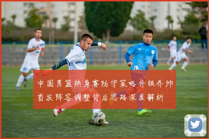 中国男篮热身赛防守策略升级乔帅首发阵容调整背后思路深度解析