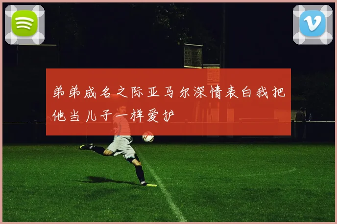 弟弟成名之际亚马尔深情表白我把他当儿子一样爱护