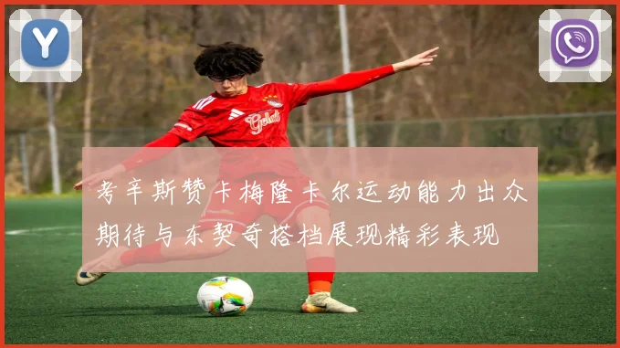 考辛斯赞卡梅隆卡尔运动能力出众期待与东契奇搭档展现精彩表现