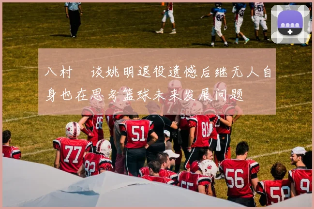 八村塁谈姚明退役遗憾后继无人自身也在思考篮球未来发展问题