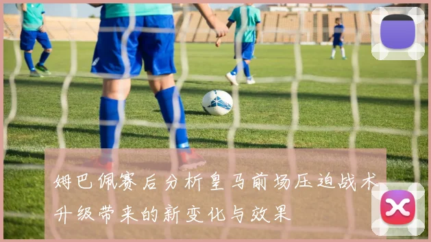 姆巴佩赛后分析皇马前场压迫战术升级带来的新变化与效果