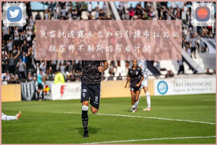 莫雷托透露米兰加码引援希拉打乱囧叔在那不勒斯的布局计划