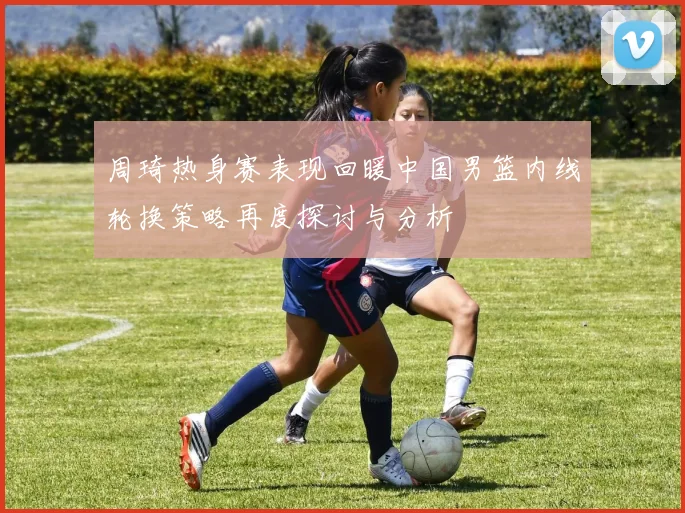 周琦热身赛表现回暖中国男篮内线轮换策略再度探讨与分析