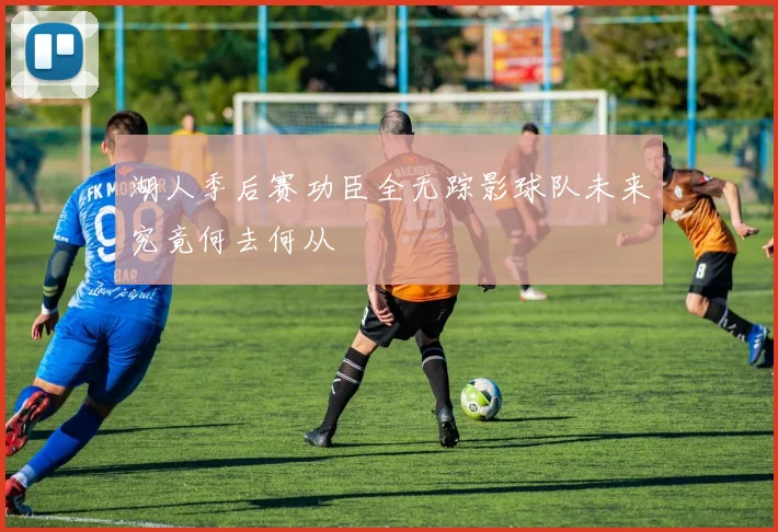 湖人季后赛功臣全无踪影球队未来究竟何去何从