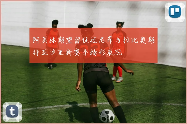 阿莫林期望留住迈尼昂与拉比奥期待亚沙里新赛季精彩表现