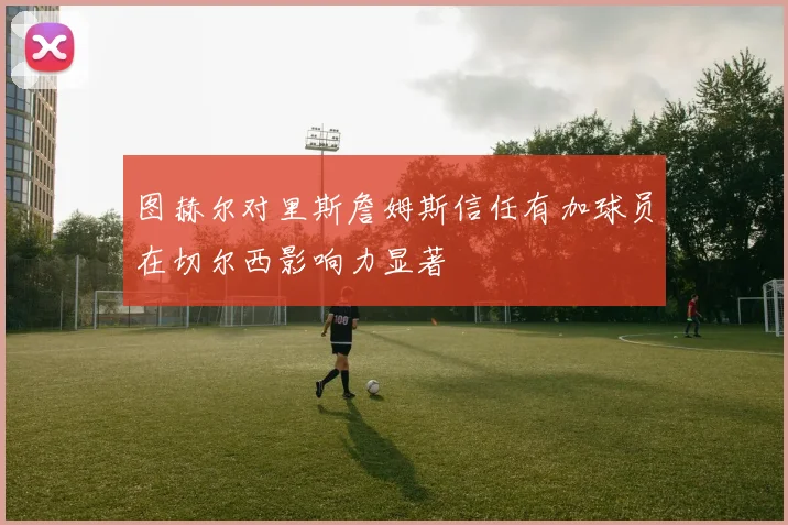 图赫尔对里斯詹姆斯信任有加球员在切尔西影响力显著