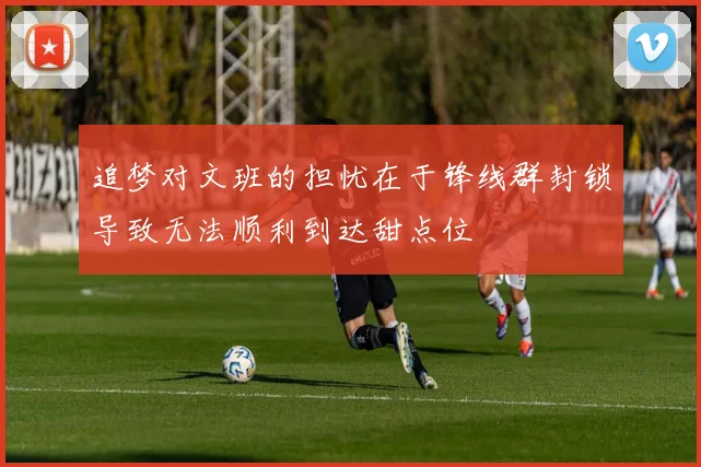 追梦对文班的担忧在于锋线群封锁导致无法顺利到达甜点位