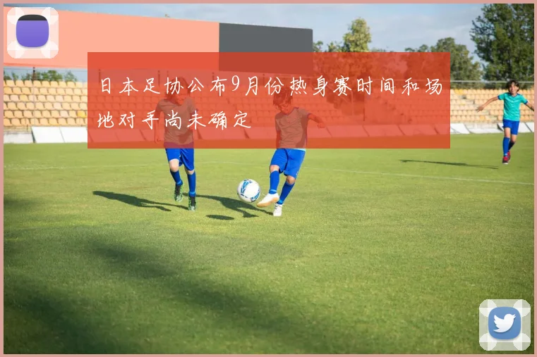 日本足协公布9月份热身赛时间和场地对手尚未确定